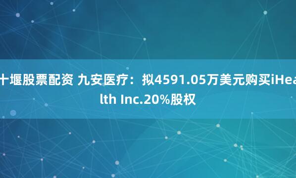 十堰股票配资 九安医疗：拟4591.05万美元购买iHealth Inc.20%股权