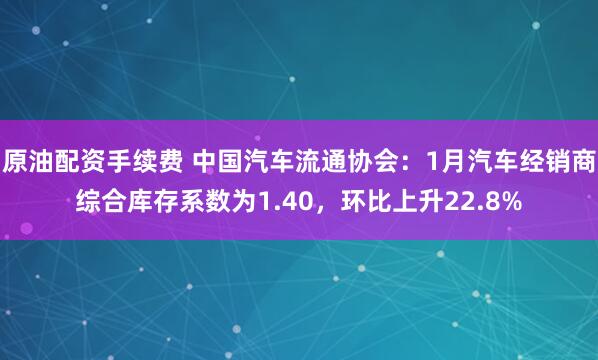 原油配资手续费 中国汽车流通协会：1月汽车经销商综合库存系数为1.40，环比上升22.8%