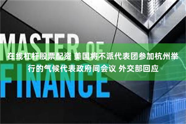 在线杠杆股票配资 美国将不派代表团参加杭州举行的气候代表政府间会议 外交部回应