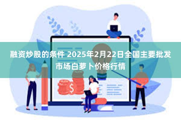 融资炒股的条件 2025年2月22日全国主要批发市场白萝卜价格行情