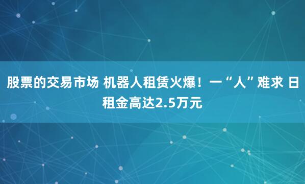 股票的交易市场 机器人租赁火爆！一“人”难求 日租金高达2.5万元