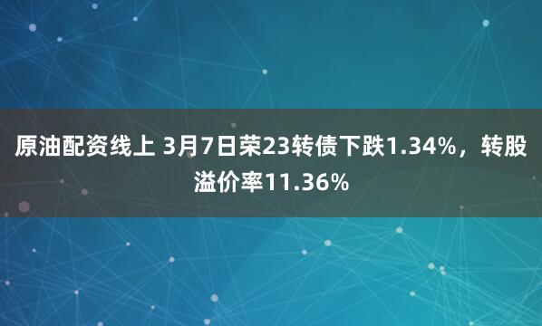 原油配资线上 3月7日荣23转债下跌1.34%，转股溢价率11.36%