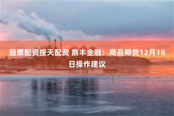 股票配资按天配资 鼎丰金融：商品期货12月18日操作建议