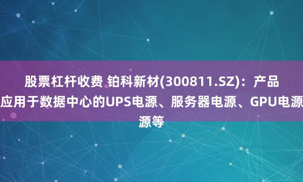 股票杠杆收费 铂科新材(300811.SZ)：产品可应用于数据中心的UPS电源、服务器电源、GPU电源等